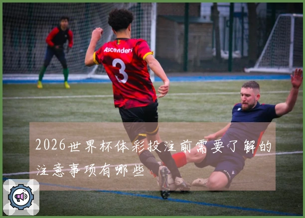 2026世界杯体彩投注前需要了解的注意事项有哪些