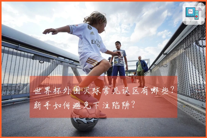世界杯外围买球常见误区有哪些？新手如何避免下注陷阱？