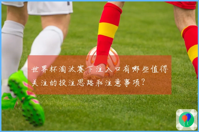 世界杯淘汰赛下注入口有哪些值得关注的投注思路和注意事项？